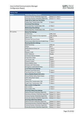 Cisco Unified Communications Manager
Configuration Report
Page 25 of 453
Device Pool
Name Device Pool Configuration
Unknown Number (Prefix/Strip Digits/CSS) Default / 0 / < None >
Subscriber Number (Prefix/Strip Digits/CSS) Default / 0 / < None >
Caller ID For Calls From This Phone
Calling Party Transformation CSS < None >
Connected Party Settings
Connected Party Transformation CSS < None >
Redirecting Party Settings
Redirecting Party Transformation CSS < None >
DP_Sydney Device Pool Settings
CUCM Group CMG_Subs
Calling Search Space for Auto-registration CSS_Autoreg
Adjunct CSS CSS_1
Reverted Call Focus Priority Default
Intercompany Media Services Enrolled Group < None >
Roaming Sensitive Settings
Date/Time Group CMLocal
Region G711
Media Resource Group List < None >
Location < None >
Network Locale < None >
SRST Reference Disable
Connection Monitor Duration
Single Button Barge Default
Join Across Lines Default
Physical Location < None >
Device Mobility Group < None >
Wireless LAN Profile Group < None >
Emergency Location(ELIN) Group < None >
Local Route Group Settings
Standard Local Route Group < None >
Test Route Group For Testing < None >
Device Mobility Related Information
Device Mobility Calling Search Space < None >
AAR Calling Search Space < None >
AAR Group < None >
Calling Party Transformation CSS < None >
Called Party Transformation CSS < None >
Geo Location Configuration
Geo Location < None >
Geo Location Filter < None >
Incoming Calling Party Settings
National Number (Prefix/Strip Digits/CSS) Default / 0 / < None >
International Number (Prefix/Strip Digits/CSS) Default / 0 / < None >
Unknown Number (Prefix/Strip Digits/CSS) Default / 0 / < None >
Subscriber Number (Prefix/Strip Digits/CSS) Default / 0 / < None >
Incoming Called Party Settings
National Number (Prefix/Strip Digits/CSS) Default / 0 / < None >
International Number (Prefix/Strip Digits/CSS) Default / 0 / < None >
Unknown Number (Prefix/Strip Digits/CSS) Default / 0 / < None >
Subscriber Number (Prefix/Strip Digits/CSS) Default / 0 / < None >
 