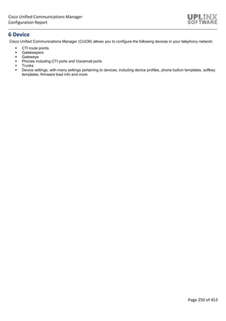 Cisco Unified Communications Manager
Configuration Report
Page 250 of 453
6 Device
Cisco Unified Communications Manager (CUCM) allows you to configure the following devices in your telephony network:
 CTI route points
 Gatekeepers
 Gateways
 Phones including CTI ports and Voicemail ports
 Trunks
 Device settings, with many settings pertaining to devices, including device profiles, phone button templates, softkey
templates, firmware load info and more
 
