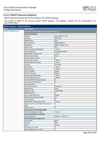 Cisco Unified Communications Manager
Configuration Report
Page 254 of 453
6.3.2.1 MGCP Gateway Endpoints
MGCP Gateway Endpoints are the line interfaces of the MGCP gateways.
This section is linked to the previous section MGCP gateway. The gateway, module and slot configurations are
documented there.
MGCP Gateways - Digital Endpoints
Name Device Info
S0/DS1-0@uplinx.com End-Point: S0/DS1-0@uplinx.com (Digital Access T1)
Device Information
Product Cisco MGCP T1 Port
Gateway uplinx.com
Gateway Slot 0/0/0
Device Protocol Digital Access T1
Description S0/DS1-0@uplinx.com
Device Pool DP_1
Common Device Configuration < None >
Call Classification Use System Default
Media Resource Group List < None >
Packet Capture Mode None
Packet Capture Duration 0
Calling Search Space < None >
AAR Calling Search Space < None >
Location Hub_None
AAR Group < None >
MLPP Domain < None >
MLPP Indication Default
MLPP Preemption Default
Confidential Access Mode < None >
Confidential Access Level < None >
Handle DTMF Precedence Signals N
Encode Voice Route Class N
Load Information
Port Selection Order Top Down
Digit Sending DTMF
Network Locale United States
SMDI Base Port 0
Use Trusted Relay Point Default
Route Class Signaling Enabled Off
V150 (subset) N
Called Party Transformation CSS < None >
Use Device Pool Called Party Transformation
CSS
Y
PSTN Access N
Intercompany Media Engine (IME)
E.164 Transformation Profile < None >
Incoming Called Party Settings
Incoming Number Default / / < None > / Y
Product Specific Configuration
Line Coding B8ZS
Framing ESF
Clock External
Input Gain (-6..14 db) 0
Output Attenuation (-6..14 db) 0
 