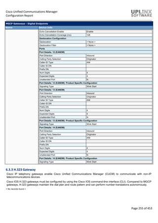 Cisco Unified Communications Manager
Configuration Report
Page 255 of 453
MGCP Gateways - Digital Endpoints
Name Device Info
Echo Cancellation Enable Enable
Echo Cancellation Coverage (ms) 128
Geolocation Configuration
Geolocation < None >
Geolocation Filter < None >
Ports
Port Details: 12 (EANDM)
Port Direction Inbound
Calling Party Selection Originator
Caller ID Type ANI
Caller ID DN
Prefix DN
Num Digits 4
Expected Digits 4
Unattended Port N
Port Details: 12 (EANDM): Product Specific Configuration
Signaling Type Wink Start
Port Details: 13 (EANDM)
Port Direction Inbound
Calling Party Selection Originator
Caller ID Type ANI
Caller ID DN
Prefix DN
Num Digits 4
Expected Digits 4
Unattended Port N
Port Details: 13 (EANDM): Product Specific Configuration
Signaling Type Wink Start
Port Details: 14 (EANDM)
Port Direction Inbound
Calling Party Selection Originator
Caller ID Type ANI
Caller ID DN
Prefix DN
Num Digits 4
Expected Digits 4
Unattended Port N
Port Details: 14 (EANDM): Product Specific Configuration
Signaling Type Wink Start
6.3.3 H.323 Gateway
Cisco IP telephony gateways enable Cisco Unified Communications Manager (CUCM) to communicate with non-IP
telecommunications devices.
Cisco IOS H.323 gateways must be configured by using the Cisco IOS command-line interface (CLI). Compared to MGCP
gateways, H.323 gateways maintain the dial plan and route pattern and can perform number translations autonomously.
< No records found >
 