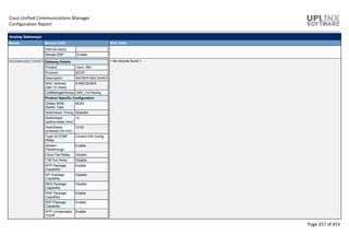 Cisco Unified Communications Manager
Configuration Report
Page 257 of 453
Analog Gateways
Name Device Info Slot Info
Interval (secs)
Simple SDP Enable
SKIGWA1B2C3D4E5 Gateway Details
Product Cisco 1861
Protocol SCCP
Description SKIGWA1B2C3D4E5
MAC Address
(last 10 chars)
A1B2C3D4E5
CallManagerGroup CMG_ForTesting
Product Specific Configuration
Global ISDN
Switch Type
4ESS
Switchback Timing Graceful
Switchback
uptime-delay (min)
10
Switchback
schedule (hh:mm)
12:00
Type Of DTMF
Relay
Current GW Config
Modem
Passthrough
Enable
Cisco Fax Relay Disable
T38 Fax Relay Disable
RTP Package
Capability
Enable
MT Package
Capability
Disable
RES Package
Capability
Disable
PRE Package
Capability
Enable
SST Package
Capability
Enable
RTP Unreachable
OnOff
Enable
< No records found >
 