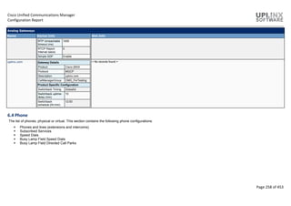 Cisco Unified Communications Manager
Configuration Report
Page 258 of 453
Analog Gateways
Name Device Info Slot Info
RTP Unreachable
timeout (ms)
1000
RTCP Report
Interval (secs)
0
Simple SDP Enable
uplinx.com Gateway Details
Product Cisco 26XX
Protocol MGCP
Description uplinx.com
CallManagerGroup CMG_ForTesting
Product Specific Configuration
Switchback Timing Graceful
Switchback uptime-
delay (min)
10
Switchback
schedule (hh:mm)
12:00
< No records found >
6.4 Phone
The list of phones, physical or virtual. This section contains the following phone configurations:
 Phones and lines (extensions and intercoms)
 Subscribed Services
 Speed Dials
 Busy Lamp Field Speed Dials
 Busy Lamp Field Directed Call Parks
 