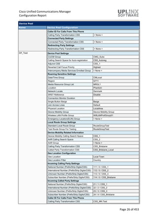 Cisco Unified Communications Manager
Configuration Report
Page 26 of 453
Device Pool
Name Device Pool Configuration
Caller ID For Calls From This Phone
Calling Party Transformation CSS < None >
Connected Party Settings
Connected Party Transformation CSS < None >
Redirecting Party Settings
Redirecting Party Transformation CSS < None >
DP_Test Device Pool Settings
CUCM Group CMG_Subs
Calling Search Space for Auto-registration CSS_Autoreg
Adjunct CSS CSS_1
Reverted Call Focus Priority Highest
Intercompany Media Services Enrolled Group < None >
Roaming Sensitive Settings
Date/Time Group CMLocal
Region G711
Media Resource Group List MRGL1
Location Phantom
Network Locale Denmark
SRST Reference Disable
Connection Monitor Duration
Single Button Barge Barge
Join Across Lines Default
Physical Location LocalArea
Device Mobility Group Device Mobility Group
Wireless LAN Profile Group WifiLANProfGroup01
Emergency Location(ELIN) Group < None >
Local Route Group Settings
Standard Local Route Group RouteGroupTest
Test Route Group For Testing RouteGroupTest
Device Mobility Related Information
Device Mobility Calling Search Space CSS_1
AAR Calling Search Space CSS_2
AAR Group < None >
Calling Party Transformation CSS CSS_Brisbane
Called Party Transformation CSS CSS_Brisbane_Local
Geo Location Configuration
Geo Location Local Town
Geo Location Filter Country
Incoming Calling Party Settings
National Number (Prefix/Strip Digits/CSS) 111 / 0 / CSS_1
International Number (Prefix/Strip Digits/CSS) 112 / 0 / CSS_2
Unknown Number (Prefix/Strip Digits/CSS) 113 / 0 / CSS_3
Subscriber Number (Prefix/Strip Digits/CSS) 114 / 0 / CSS_Brisbane
Incoming Called Party Settings
National Number (Prefix/Strip Digits/CSS) 21 / 1 / CSS_1
International Number (Prefix/Strip Digits/CSS) 22 / 2 / CSS_2
Unknown Number (Prefix/Strip Digits/CSS) 23 / 3 / CSS_3
Subscriber Number (Prefix/Strip Digits/CSS) 24 / 4 / CSS_Brisbane
Caller ID For Calls From This Phone
Calling Party Transformation CSS CSS_MK-Test
 