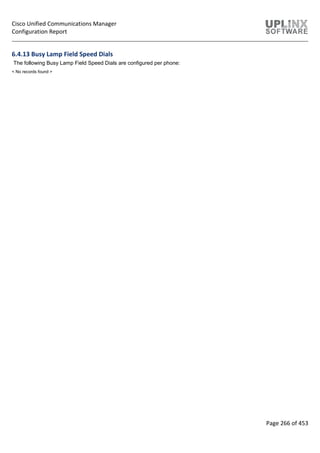 Cisco Unified Communications Manager
Configuration Report
Page 266 of 453
6.4.13 Busy Lamp Field Speed Dials
The following Busy Lamp Field Speed Dials are configured per phone:
< No records found >
 
