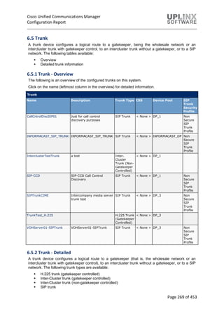 Cisco Unified Communications Manager
Configuration Report
Page 269 of 453
6.5 Trunk
A trunk device configures a logical route to a gatekeeper, being the wholesale network or an
intercluster trunk with gatekeeper control, to an intercluster trunk without a gatekeeper, or to a SIP
network. The following tables available:
 Overview
 Detailed trunk information
6.5.1 Trunk - Overview
The following is an overview of the configured trunks on this system.
Click on the name (leftmost column in the overview) for detailed information.
Trunk
Name Description Trunk Type CSS Device Pool SIP
Trunk
Security
Profile
CallCntrolDiscSIP01 Just for call control
discovery purposes
SIP Trunk < None > DP_1 Non
Secure
SIP
Trunk
Profile
INFORMACAST_SIP_TRUNK INFORMACAST_SIP_TRUNK SIP Trunk < None > INFORMACAST_DP Non
Secure
SIP
Trunk
Profile
InterclusterTestTrunk a test Inter-
Cluster
Trunk (Non-
Gatekeeper
Controlled)
< None > DP_1
SIP-CCD SIP-CCD Call Control
Discovery
SIP Trunk < None > DP_1 Non
Secure
SIP
Trunk
Profile
SIPTrunkCIME Intercompany media server
trunk test
SIP Trunk < None > DP_3 Non
Secure
SIP
Trunk
Profile
TrunkTest_H.225 H.225 Trunk
(Gatekeeper
Controlled)
< None > DP_3
VOHServer01-SIPTrunk VOHServer01-SIPTrunk SIP Trunk < None > DP_3 Non
Secure
SIP
Trunk
Profile
6.5.2 Trunk - Detailed
A trunk device configures a logical route to a gatekeeper (that is, the wholesale network or an
intercluster trunk with gatekeeper control), to an intercluster trunk without a gatekeeper, or to a SIP
network. The following trunk types are available:
 H.225 trunk (gatekeeper controlled)
 Inter-Cluster trunk (gatekeeper controlled)
 Inter-Cluster trunk (non-gatekeeper controlled)
 SIP trunk
 