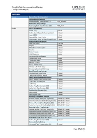 Cisco Unified Communications Manager
Configuration Report
Page 27 of 453
Device Pool
Name Device Pool Configuration
Connected Party Settings
Connected Party Transformation CSS CSS_MK-Test
Redirecting Party Settings
Redirecting Party Transformation CSS CSS_Perth
Default Device Pool Settings
CUCM Group Default
Calling Search Space for Auto-registration < None >
Adjunct CSS < None >
Reverted Call Focus Priority Default
Intercompany Media Services Enrolled Group < None >
Roaming Sensitive Settings
Date/Time Group CMLocal
Region Default
Media Resource Group List < None >
Location < None >
Network Locale < None >
SRST Reference Disable
Connection Monitor Duration
Single Button Barge Default
Join Across Lines Default
Physical Location < None >
Device Mobility Group < None >
Wireless LAN Profile Group < None >
Emergency Location(ELIN) Group < None >
Local Route Group Settings
Standard Local Route Group < None >
Test Route Group For Testing < None >
Device Mobility Related Information
Device Mobility Calling Search Space < None >
AAR Calling Search Space < None >
AAR Group < None >
Calling Party Transformation CSS < None >
Called Party Transformation CSS < None >
Geo Location Configuration
Geo Location < None >
Geo Location Filter < None >
Incoming Calling Party Settings
National Number (Prefix/Strip Digits/CSS) Default / 0 / < None >
International Number (Prefix/Strip Digits/CSS) Default / 0 / < None >
Unknown Number (Prefix/Strip Digits/CSS) Default / 0 / < None >
Subscriber Number (Prefix/Strip Digits/CSS) Default / 0 / < None >
Incoming Called Party Settings
National Number (Prefix/Strip Digits/CSS) Default / 0 / < None >
International Number (Prefix/Strip Digits/CSS) Default / 0 / < None >
Unknown Number (Prefix/Strip Digits/CSS) Default / 0 / < None >
Subscriber Number (Prefix/Strip Digits/CSS) Default / 0 / < None >
Caller ID For Calls From This Phone
Calling Party Transformation CSS < None >
Connected Party Settings
Connected Party Transformation CSS < None >
 