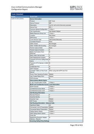Cisco Unified Communications Manager
Configuration Report
Page 270 of 453
Trunk (Detailed)
Name Trunk Info
CallCntrolDiscSIP01 Device Information
Product SIP Trunk
Device Protocol SIP
Description Just for call control discovery purposes
Device Pool DP_1
Common Device Configuration < None >
Call Classification Use System Default
Media Resource Group List < None >
Location Hub_None
AAR Group < None >
Trunk Service Type Call Control Discovery
Tunneled Protocol None
QSIG Variant No Changes
ASN.1 ROSE OID Encoding No Changes
Packet Capture Mode None
Packet Capture Duration 0
Media Termination Point
Required
N
Retry Video Call as Audio Y
Path Replacement Support N
Transmit UTF-8 for Calling Party
Name
N
Transmit UTF-8 Names in QSIG
APDU
N
Unattended Port N
SRTP Allowed N
Consider Traffic on This Trunk
Secure
When using both sRTP and TLS
Route Class Signaling Enabled Default
Use Trusted Relay Point Default
PSTN Access N
Intercompany Media Engine
E.164 Transformation Profile < None >
MLPP and Confidential Access Level Information
MLPP Domain < None >
Confidential Access Mode < None >
Confidential Access Level < None >
Call Routing Information
Remote-Party-Id Y
Asserted-Identity Y
Asserted-Type Default
SIP Privacy Default
Call Routing Information - Inbound Calls
Significant Digits All
Connected Line ID Presentation Default
Connected Name Presentation Default
Calling Search Space < None >
AAR Calling Search Space < None >
Prefix DN
Redirecting Diversion Header
Delivery - Inbound
N
Incoming Calling Party Settings
 