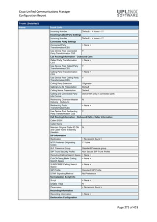 Cisco Unified Communications Manager
Configuration Report
Page 271 of 453
Trunk (Detailed)
Name Trunk Info
Incoming Number Default / / < None > / Y
Incoming Called Party Settings
Incoming Number Default / / < None > / Y
Connected Party Settings
Connected Party
Transformation CSS
< None >
Use Device Pool Connected
Party Transformation CSS
Y
Call Routing Information - Outbound Calls
Called Party Transformation
CSS
< None >
Use Device Pool Called Party
Transformation CSS
Y
Calling Party Transformation
CSS
< None >
Use Device Pool Calling Party
Transformation CSS
Y
Calling Party Selection Originator
Calling Line ID Presentation Default
Calling Name Presentation Default
Calling and Connected Party
Info Format
Deliver DN only in connected party
Redirecting Diversion Header
Delivery - Outbound
N
Redirecting Party
Transformation CSS
< None >
Use Device Pool Redirecting
Party Transformation CSS
Y
Call Routing Information - Outbound Calls - Caller Information
Caller ID DN
Caller Name
Maintain Original Caller ID DN
and Caller Name in Identity
Headers
N
SIP Information
Destination < No records found >
MTP Preferred Originating
Codec
711ulaw
BLF Presence Group Standard Presence group
SIP Trunk Security Profile Non Secure SIP Trunk Profile
Rerouting Calling Search Space < None >
Out-Of-Dialog Refer Calling
Search Space
< None >
SUBSCRIBE Calling Search
Space
< None >
SIP Profile Standard SIP Profile
DTMF Signaling Method No Preference
Normalization Script Info
Script < None >
Enable Trace N
Parameters < No records found >
Recording Information
Recording Information < None >
Geolocation Configuration
 