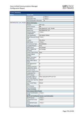 Cisco Unified Communications Manager
Configuration Report
Page 272 of 453
Trunk (Detailed)
Name Trunk Info
Geolocation < None >
Geolocation Filter < None >
Send Geolocation Information N
INFORMACAST_SIP_TRUNK Device Information
Product SIP Trunk
Device Protocol SIP
Description INFORMACAST_SIP_TRUNK
Device Pool INFORMACAST_DP
Common Device
Configuration
< None >
Call Classification Use System Default
Media Resource Group
List
< None >
Location Hub_None
AAR Group < None >
Trunk Service Type None(Default)
Tunneled Protocol None
QSIG Variant No Changes
ASN.1 ROSE OID
Encoding
No Changes
Packet Capture Mode None
Packet Capture
Duration
0
Media Termination
Point Required
N
Retry Video Call as
Audio
Y
Path Replacement
Support
N
Transmit UTF-8 for
Calling Party Name
N
Transmit UTF-8
Names in QSIG APDU
N
Unattended Port N
SRTP Allowed N
Consider Traffic on
This Trunk Secure
When using both sRTP and TLS
Route Class Signaling
Enabled
Default
Use Trusted Relay
Point
Default
PSTN Access N
Run On All Active
Unified CM Nodes
Y
Intercompany Media Engine
E.164 Transformation
Profile
< None >
MLPP and Confidential Access Level Information
MLPP Domain < None >
Confidential Access
Mode
< None >
Confidential Access
Level
< None >
Call Routing Information
 