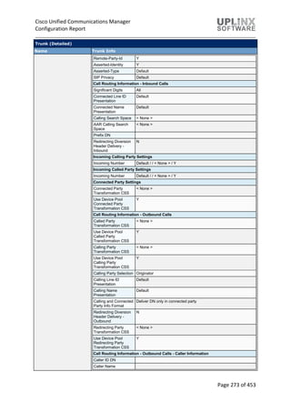 Cisco Unified Communications Manager
Configuration Report
Page 273 of 453
Trunk (Detailed)
Name Trunk Info
Remote-Party-Id Y
Asserted-Identity Y
Asserted-Type Default
SIP Privacy Default
Call Routing Information - Inbound Calls
Significant Digits All
Connected Line ID
Presentation
Default
Connected Name
Presentation
Default
Calling Search Space < None >
AAR Calling Search
Space
< None >
Prefix DN
Redirecting Diversion
Header Delivery -
Inbound
N
Incoming Calling Party Settings
Incoming Number Default / / < None > / Y
Incoming Called Party Settings
Incoming Number Default / / < None > / Y
Connected Party Settings
Connected Party
Transformation CSS
< None >
Use Device Pool
Connected Party
Transformation CSS
Y
Call Routing Information - Outbound Calls
Called Party
Transformation CSS
< None >
Use Device Pool
Called Party
Transformation CSS
Y
Calling Party
Transformation CSS
< None >
Use Device Pool
Calling Party
Transformation CSS
Y
Calling Party Selection Originator
Calling Line ID
Presentation
Default
Calling Name
Presentation
Default
Calling and Connected
Party Info Format
Deliver DN only in connected party
Redirecting Diversion
Header Delivery -
Outbound
N
Redirecting Party
Transformation CSS
< None >
Use Device Pool
Redirecting Party
Transformation CSS
Y
Call Routing Information - Outbound Calls - Caller Information
Caller ID DN
Caller Name
 