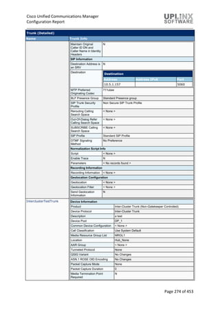 Cisco Unified Communications Manager
Configuration Report
Page 274 of 453
Trunk (Detailed)
Name Trunk Info
Maintain Original
Caller ID DN and
Caller Name in Identity
Headers
N
SIP Information
Destination Address is
an SRV
N
Destination
Destination
Address Address IPv6 Port
10.5.1.157 5060
MTP Preferred
Originating Codec
711ulaw
BLF Presence Group Standard Presence group
SIP Trunk Security
Profile
Non Secure SIP Trunk Profile
Rerouting Calling
Search Space
< None >
Out-Of-Dialog Refer
Calling Search Space
< None >
SUBSCRIBE Calling
Search Space
< None >
SIP Profile Standard SIP Profile
DTMF Signaling
Method
No Preference
Normalization Script Info
Script < None >
Enable Trace N
Parameters < No records found >
Recording Information
Recording Information < None >
Geolocation Configuration
Geolocation < None >
Geolocation Filter < None >
Send Geolocation
Information
N
InterclusterTestTrunk Device Information
Product Inter-Cluster Trunk (Non-Gatekeeper Controlled)
Device Protocol Inter-Cluster Trunk
Description a test
Device Pool DP_1
Common Device Configuration < None >
Call Classification Use System Default
Media Resource Group List MRGL1
Location Hub_None
AAR Group < None >
Tunneled Protocol None
QSIG Variant No Changes
ASN.1 ROSE OID Encoding No Changes
Packet Capture Mode None
Packet Capture Duration 0
Media Termination Point
Required
N
 