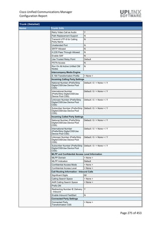 Cisco Unified Communications Manager
Configuration Report
Page 275 of 453
Trunk (Detailed)
Name Trunk Info
Retry Video Call as Audio Y
Path Replacement Support N
Transmit UTF-8 for Calling
Party Name
N
Unattended Port N
SRTP Allowed N
H.235 Pass Through Allowed N
Enable SAF N
Use Trusted Relay Point Default
PSTN Access N
Run On All Active Unified CM
Nodes
N
Intercompany Media Engine
E.164 Transformation Profile < None >
Incoming Calling Party Settings
National Number (Prefix/Strip
Digits/CSS/Use Device Pool
CSS)
Default / 0 / < None > / Y
International Number
(Prefix/Strip Digits/CSS/Use
Device Pool CSS)
Default / 0 / < None > / Y
Unknown Number (Prefix/Strip
Digits/CSS/Use Device Pool
CSS)
Default / 0 / < None > / Y
Subscriber Number (Prefix/Strip
Digits/CSS/Use Device Pool
CSS)
Default / 0 / < None > / Y
Incoming Called Party Settings
National Number (Prefix/Strip
Digits/CSS/Use Device Pool
CSS)
Default / 0 / < None > / Y
International Number
(Prefix/Strip Digits/CSS/Use
Device Pool CSS)
Default / 0 / < None > / Y
Unknown Number (Prefix/Strip
Digits/CSS/Use Device Pool
CSS)
Default / 0 / < None > / Y
Subscriber Number (Prefix/Strip
Digits/CSS/Use Device Pool
CSS)
Default / 0 / < None > / Y
MLPP and Confidential Access Level Information
MLPP Domain < None >
MLPP Indication Default
Confidential Access Mode < None >
Confidential Access Level < None >
Call Routing Information - Inbound Calls
Significant Digits All
Calling Search Space < None >
AAR Calling Search Space < None >
Prefix DN
Redirecting Number IE Delivery
- Inbound
Y
Enable Inbound FastStart N
Connected Party Settings
Connected Party
Transformation CSS
< None >
 