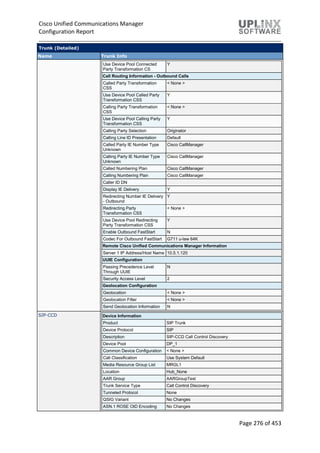 Cisco Unified Communications Manager
Configuration Report
Page 276 of 453
Trunk (Detailed)
Name Trunk Info
Use Device Pool Connected
Party Transformation CS
Y
Call Routing Information - Outbound Calls
Called Party Transformation
CSS
< None >
Use Device Pool Called Party
Transformation CSS
Y
Calling Party Transformation
CSS
< None >
Use Device Pool Calling Party
Transformation CSS
Y
Calling Party Selection Originator
Calling Line ID Presentation Default
Called Party IE Number Type
Unknown
Cisco CallManager
Calling Party IE Number Type
Unknown
Cisco CallManager
Called Numbering Plan Cisco CallManager
Calling Numbering Plan Cisco CallManager
Caller ID DN
Display IE Delivery Y
Redirecting Number IE Delivery
- Outbound
Y
Redirecting Party
Transformation CSS
< None >
Use Device Pool Redirecting
Party Transformation CSS
Y
Enable Outbound FastStart N
Codec For Outbound FastStart G711 u-law 64K
Remote Cisco Unified Communications Manager Information
Server 1 IP Address/Host Name 10.5.1.120
UUIE Configuration
Passing Precedence Level
Through UUIE
N
Security Access Level 2
Geolocation Configuration
Geolocation < None >
Geolocation Filter < None >
Send Geolocation Information N
SIP-CCD Device Information
Product SIP Trunk
Device Protocol SIP
Description SIP-CCD Call Control Discovery
Device Pool DP_1
Common Device Configuration < None >
Call Classification Use System Default
Media Resource Group List MRGL1
Location Hub_None
AAR Group AARGroupTest
Trunk Service Type Call Control Discovery
Tunneled Protocol None
QSIG Variant No Changes
ASN.1 ROSE OID Encoding No Changes
 