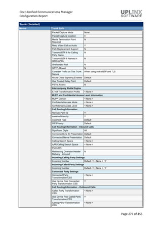 Cisco Unified Communications Manager
Configuration Report
Page 277 of 453
Trunk (Detailed)
Name Trunk Info
Packet Capture Mode None
Packet Capture Duration 0
Media Termination Point
Required
N
Retry Video Call as Audio Y
Path Replacement Support N
Transmit UTF-8 for Calling
Party Name
N
Transmit UTF-8 Names in
QSIG APDU
N
Unattended Port N
SRTP Allowed N
Consider Traffic on This Trunk
Secure
When using both sRTP and TLS
Route Class Signaling Enabled Default
Use Trusted Relay Point Default
PSTN Access N
Intercompany Media Engine
E.164 Transformation Profile < None >
MLPP and Confidential Access Level Information
MLPP Domain < None >
Confidential Access Mode < None >
Confidential Access Level < None >
Call Routing Information
Remote-Party-Id Y
Asserted-Identity Y
Asserted-Type Default
SIP Privacy Default
Call Routing Information - Inbound Calls
Significant Digits All
Connected Line ID Presentation Default
Connected Name Presentation Default
Calling Search Space < None >
AAR Calling Search Space < None >
Prefix DN
Redirecting Diversion Header
Delivery - Inbound
N
Incoming Calling Party Settings
Incoming Number Default / / < None > / Y
Incoming Called Party Settings
Incoming Number Default / / < None > / Y
Connected Party Settings
Connected Party
Transformation CSS
< None >
Use Device Pool Connected
Party Transformation CSS
Y
Call Routing Information - Outbound Calls
Called Party Transformation
CSS
< None >
Use Device Pool Called Party
Transformation CSS
Y
Calling Party Transformation
CSS
< None >
 