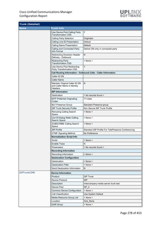 Cisco Unified Communications Manager
Configuration Report
Page 278 of 453
Trunk (Detailed)
Name Trunk Info
Use Device Pool Calling Party
Transformation CSS
Y
Calling Party Selection Originator
Calling Line ID Presentation Default
Calling Name Presentation Default
Calling and Connected Party
Info Format
Deliver DN only in connected party
Redirecting Diversion Header
Delivery - Outbound
N
Redirecting Party
Transformation CSS
< None >
Use Device Pool Redirecting
Party Transformation CSS
Y
Call Routing Information - Outbound Calls - Caller Information
Caller ID DN
Caller Name
Maintain Original Caller ID DN
and Caller Name in Identity
Headers
N
SIP Information
Destination < No records found >
MTP Preferred Originating
Codec
711ulaw
BLF Presence Group Standard Presence group
SIP Trunk Security Profile Non Secure SIP Trunk Profile
Rerouting Calling Search
Space
< None >
Out-Of-Dialog Refer Calling
Search Space
< None >
SUBSCRIBE Calling Search
Space
< None >
SIP Profile Standard SIP Profile For TelePresence Conferencing
DTMF Signaling Method No Preference
Normalization Script Info
Script < None >
Enable Trace N
Parameters < No records found >
Recording Information
Recording Information < None >
Geolocation Configuration
Geolocation < None >
Geolocation Filter < None >
Send Geolocation Information N
SIPTrunkCIME Device Information
Product SIP Trunk
Device Protocol SIP
Description Intercompany media server trunk test
Device Pool DP_3
Common Device Configuration < None >
Call Classification Use System Default
Media Resource Group List < None >
Location Hub_None
AAR Group < None >
 