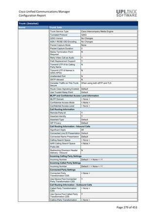 Cisco Unified Communications Manager
Configuration Report
Page 279 of 453
Trunk (Detailed)
Name Trunk Info
Trunk Service Type Cisco Intercompany Media Engine
Tunneled Protocol QSIG
QSIG Variant No Changes
ASN.1 ROSE OID Encoding No Changes
Packet Capture Mode None
Packet Capture Duration 0
Media Termination Point
Required
N
Retry Video Call as Audio Y
Path Replacement Support Y
Transmit UTF-8 for Calling
Party Name
N
Transmit UTF-8 Names in
QSIG APDU
N
Unattended Port N
SRTP Allowed N
Consider Traffic on This Trunk
Secure
When using both sRTP and TLS
Route Class Signaling Enabled Default
Use Trusted Relay Point Default
MLPP and Confidential Access Level Information
MLPP Domain < None >
Confidential Access Mode < None >
Confidential Access Level < None >
Call Routing Information
Remote-Party-Id Y
Asserted-Identity Y
Asserted-Type Default
SIP Privacy Default
Call Routing Information - Inbound Calls
Significant Digits All
Connected Line ID Presentation Default
Connected Name Presentation Default
Calling Search Space < None >
AAR Calling Search Space < None >
Prefix DN
Redirecting Diversion Header
Delivery - Inbound
N
Incoming Calling Party Settings
Incoming Number Default / / < None > / Y
Incoming Called Party Settings
Incoming Number Default / / < None > / Y
Connected Party Settings
Connected Party
Transformation CSS
< None >
Use Device Pool Connected
Party Transformation CSS
Y
Call Routing Information - Outbound Calls
Called Party Transformation
CSS
< None >
Use Device Pool Called Party
Transformation CSS
Y
Calling Party Transformation < None >
 