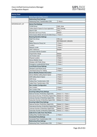 Cisco Unified Communications Manager
Configuration Report
Page 28 of 453
Device Pool
Name Device Pool Configuration
Redirecting Party Settings
Redirecting Party Transformation CSS < None >
INFORMACAST_DP Device Pool Settings
CUCM Group CMG_Subs
Calling Search Space for Auto-registration CSS_Autoreg
Adjunct CSS CSS_1
Reverted Call Focus Priority Default
Intercompany Media Services Enrolled Group < None >
Roaming Sensitive Settings
Date/Time Group CMLocal
Region INFORMACAST_REGION
Media Resource Group List < None >
Location < None >
Network Locale < None >
SRST Reference Disable
Connection Monitor Duration
Single Button Barge Default
Join Across Lines Default
Physical Location < None >
Device Mobility Group < None >
Wireless LAN Profile Group < None >
Emergency Location(ELIN) Group < None >
Local Route Group Settings
Standard Local Route Group < None >
Test Route Group For Testing < None >
Device Mobility Related Information
Device Mobility Calling Search Space < None >
AAR Calling Search Space < None >
AAR Group < None >
Calling Party Transformation CSS < None >
Called Party Transformation CSS < None >
Geo Location Configuration
Geo Location < None >
Geo Location Filter < None >
Incoming Calling Party Settings
National Number (Prefix/Strip Digits/CSS) Default / 0 / < None >
International Number (Prefix/Strip Digits/CSS) Default / 0 / < None >
Unknown Number (Prefix/Strip Digits/CSS) Default / 0 / < None >
Subscriber Number (Prefix/Strip Digits/CSS) Default / 0 / < None >
Incoming Called Party Settings
National Number (Prefix/Strip Digits/CSS) Default / 0 / < None >
International Number (Prefix/Strip Digits/CSS) Default / 0 / < None >
Unknown Number (Prefix/Strip Digits/CSS) Default / 0 / < None >
Subscriber Number (Prefix/Strip Digits/CSS) Default / 0 / < None >
Caller ID For Calls From This Phone
Calling Party Transformation CSS < None >
Connected Party Settings
Connected Party Transformation CSS < None >
Redirecting Party Settings
Redirecting Party Transformation CSS < None >
 