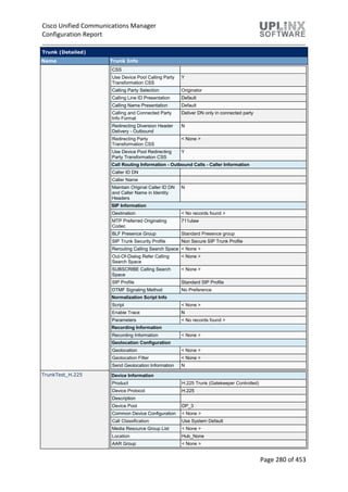 Cisco Unified Communications Manager
Configuration Report
Page 280 of 453
Trunk (Detailed)
Name Trunk Info
CSS
Use Device Pool Calling Party
Transformation CSS
Y
Calling Party Selection Originator
Calling Line ID Presentation Default
Calling Name Presentation Default
Calling and Connected Party
Info Format
Deliver DN only in connected party
Redirecting Diversion Header
Delivery - Outbound
N
Redirecting Party
Transformation CSS
< None >
Use Device Pool Redirecting
Party Transformation CSS
Y
Call Routing Information - Outbound Calls - Caller Information
Caller ID DN
Caller Name
Maintain Original Caller ID DN
and Caller Name in Identity
Headers
N
SIP Information
Destination < No records found >
MTP Preferred Originating
Codec
711ulaw
BLF Presence Group Standard Presence group
SIP Trunk Security Profile Non Secure SIP Trunk Profile
Rerouting Calling Search Space < None >
Out-Of-Dialog Refer Calling
Search Space
< None >
SUBSCRIBE Calling Search
Space
< None >
SIP Profile Standard SIP Profile
DTMF Signaling Method No Preference
Normalization Script Info
Script < None >
Enable Trace N
Parameters < No records found >
Recording Information
Recording Information < None >
Geolocation Configuration
Geolocation < None >
Geolocation Filter < None >
Send Geolocation Information N
TrunkTest_H.225 Device Information
Product H.225 Trunk (Gatekeeper Controlled)
Device Protocol H.225
Description
Device Pool DP_3
Common Device Configuration < None >
Call Classification Use System Default
Media Resource Group List < None >
Location Hub_None
AAR Group < None >
 