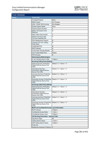 Cisco Unified Communications Manager
Configuration Report
Page 281 of 453
Trunk (Detailed)
Name Trunk Info
Tunneled Protocol None
QSIG Variant No Changes
ASN.1 ROSE OID Encoding No Changes
Packet Capture Mode None
Packet Capture Duration 0
Media Termination Point
Required
N
Retry Video Call as Audio Y
Wait for Far End H.245
Terminal Capability Set
Y
Path Replacement Support N
Transmit UTF-8 for Calling
Party Name
N
Unattended Port N
SRTP Allowed N
H.235 Pass Through Allowed N
Use Trusted Relay Point Default
PSTN Access N
Intercompany Media Engine
E.164 Transformation Profile < None >
Incoming Calling Party Settings
National Number (Prefix/Strip
Digits/CSS/Use Device Pool
CSS)
Default / 0 / < None > / Y
International Number
(Prefix/Strip Digits/CSS/Use
Device Pool CSS)
Default / 0 / < None > / Y
Unknown Number (Prefix/Strip
Digits/CSS/Use Device Pool
CSS)
Default / 0 / < None > / Y
Subscriber Number (Prefix/Strip
Digits/CSS/Use Device Pool
CSS)
Default / 0 / < None > / Y
Incoming Called Party Settings
National Number (Prefix/Strip
Digits/CSS/Use Device Pool
CSS)
Default / 0 / < None > / Y
International Number
(Prefix/Strip Digits/CSS/Use
Device Pool CSS)
Default / 0 / < None > / Y
Unknown Number (Prefix/Strip
Digits/CSS/Use Device Pool
CSS)
Default / 0 / < None > / Y
Subscriber Number (Prefix/Strip
Digits/CSS/Use Device Pool
CSS)
Default / 0 / < None > / Y
MLPP and Confidential Access Level Information
MLPP Domain < None >
Confidential Access Mode < None >
Confidential Access Level < None >
Call Routing Information - Inbound Calls
Significant Digits All
Calling Search Space < None >
AAR Calling Search Space < None >
Prefix DN
Redirecting Number IE Delivery Y
 