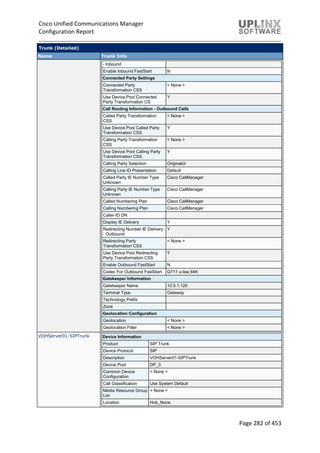 Cisco Unified Communications Manager
Configuration Report
Page 282 of 453
Trunk (Detailed)
Name Trunk Info
- Inbound
Enable Inbound FastStart N
Connected Party Settings
Connected Party
Transformation CSS
< None >
Use Device Pool Connected
Party Transformation CS
Y
Call Routing Information - Outbound Calls
Called Party Transformation
CSS
< None >
Use Device Pool Called Party
Transformation CSS
Y
Calling Party Transformation
CSS
< None >
Use Device Pool Calling Party
Transformation CSS
Y
Calling Party Selection Originator
Calling Line ID Presentation Default
Called Party IE Number Type
Unknown
Cisco CallManager
Calling Party IE Number Type
Unknown
Cisco CallManager
Called Numbering Plan Cisco CallManager
Calling Numbering Plan Cisco CallManager
Caller ID DN
Display IE Delivery Y
Redirecting Number IE Delivery
- Outbound
Y
Redirecting Party
Transformation CSS
< None >
Use Device Pool Redirecting
Party Transformation CSS
Y
Enable Outbound FastStart N
Codec For Outbound FastStart G711 u-law 64K
Gatekeeper Information
Gatekeeper Name 10.5.1.120
Terminal Type Gateway
Technology Prefix
Zone
Geolocation Configuration
Geolocation < None >
Geolocation Filter < None >
VOHServer01-SIPTrunk Device Information
Product SIP Trunk
Device Protocol SIP
Description VOHServer01-SIPTrunk
Device Pool DP_3
Common Device
Configuration
< None >
Call Classification Use System Default
Media Resource Group
List
< None >
Location Hub_None
 