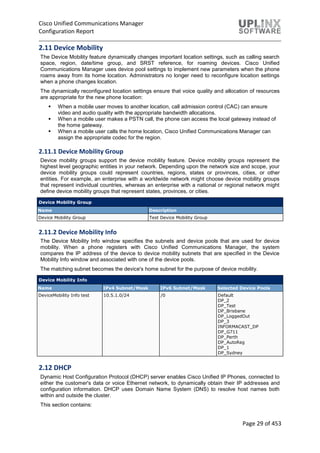 Cisco Unified Communications Manager
Configuration Report
Page 29 of 453
2.11 Device Mobility
The Device Mobility feature dynamically changes important location settings, such as calling search
space, region, date/time group, and SRST reference, for roaming devices. Cisco Unified
Communications Manager uses device pool settings to implement new parameters when the phone
roams away from its home location. Administrators no longer need to reconfigure location settings
when a phone changes location.
The dynamically reconfigured location settings ensure that voice quality and allocation of resources
are appropriate for the new phone location:
 When a mobile user moves to another location, call admission control (CAC) can ensure
video and audio quality with the appropriate bandwidth allocations.
 When a mobile user makes a PSTN call, the phone can access the local gateway instead of
the home gateway.
 When a mobile user calls the home location, Cisco Unified Communications Manager can
assign the appropriate codec for the region.
2.11.1 Device Mobility Group
Device mobility groups support the device mobility feature. Device mobility groups represent the
highest level geographic entities in your network. Depending upon the network size and scope, your
device mobility groups could represent countries, regions, states or provinces, cities, or other
entities. For example, an enterprise with a worldwide network might choose device mobility groups
that represent individual countries, whereas an enterprise with a national or regional network might
define device mobility groups that represent states, provinces, or cities.
Device Mobility Group
Name Description
Device Mobility Group Test Device Mobility Group
2.11.2 Device Mobility Info
The Device Mobility Info window specifies the subnets and device pools that are used for device
mobility. When a phone registers with Cisco Unified Communications Manager, the system
compares the IP address of the device to device mobility subnets that are specified in the Device
Mobility Info window and associated with one of the device pools.
The matching subnet becomes the device's home subnet for the purpose of device mobility.
Device Mobility Info
Name IPv4 Subnet/Mask IPv6 Subnet/Mask Selected Device Pools
DeviceMobility Info test 10.5.1.0/24 /0 Default
DP_2
DP_Test
DP_Brisbane
DP_LoggedOut
DP_3
INFORMACAST_DP
DP_G711
DP_Perth
DP_AutoReg
DP_1
DP_Sydney
2.12 DHCP
Dynamic Host Configuration Protocol (DHCP) server enables Cisco Unified IP Phones, connected to
either the customer's data or voice Ethernet network, to dynamically obtain their IP addresses and
configuration information. DHCP uses Domain Name System (DNS) to resolve host names both
within and outside the cluster.
This section contains:
 