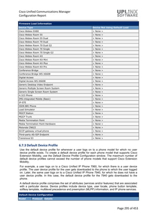 Cisco Unified Communications Manager
Configuration Report
Page 295 of 453
Firmware Load Information
Device Type Device Not Using Default Load
Cisco Webex DX80 < None >
Cisco Webex Room 55 < None >
Cisco Webex Room 55 Dual < None >
Cisco Webex Room 70 Dual < None >
Cisco Webex Room 70 Dual G2 < None >
Cisco Webex Room 70 Single < None >
Cisco Webex Room 70 Single G2 < None >
Cisco Webex Room Kit < None >
Cisco Webex Room Kit Mini < None >
Cisco Webex Room Kit Plus < None >
Cisco Webex Room Kit Pro < None >
Conference Bridge < None >
Conference Bridge WS-X6608 < None >
Digital Access < None >
Digital Access WS-X6608 < None >
Generic Desktop Video Endpoint < None >
Generic Multiple Screen Room System < None >
Generic Single Screen Room System < None >
H.323 Phone < None >
IMS-integrated Mobile (Basic) < None >
IP-STE < None >
ISDN BRI Phone < None >
Load Simulator < None >
MGCP Station < None >
MGCP Trunk < None >
Media Termination Point < None >
Media Termination Point Hardware < None >
Motorola CN622 < None >
SCCP gateway virtual phone < None >
Third-party AS-SIP Endpoint < None >
Transnova S3 < None >
6.7.3 Default Device Profile
Use the default device profile for whenever a user logs on to a phone model for which no user
device profile exists. To create a default device profile for each phone model that supports Cisco
Extension Mobility, use the Default Device Profile Configuration window. The maximum number of
default device profiles cannot exceed the number of phone models that support Cisco Extension
Mobility.
For example, a user logs on to a Cisco Unified IP Phone 7960, for which there is a user device
profile. The user device profile for the user gets downloaded to the phone to which the user logged
on. Later, the same user logs on to a Cisco Unified IP Phone 7940, for which he does not have a
user device profile. In this case, the default device profile for the 7940 gets downloaded to the
phone.
A default device profile comprises the set of attributes (services and/or features) that are associated
with a particular device. Device profiles include device type, user locale, phone button template,
softkey template, multilevel precedence and preemption (MLPP) information, and IP phone services.
Default Device Configuration
Model Protocol Details
 