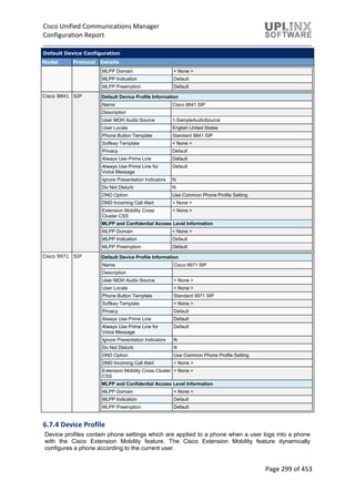 Cisco Unified Communications Manager
Configuration Report
Page 299 of 453
Default Device Configuration
Model Protocol Details
MLPP Domain < None >
MLPP Indication Default
MLPP Preemption Default
Cisco 8841 SIP Default Device Profile Information
Name Cisco 8841 SIP
Description
User MOH Audio Source 1-SampleAudioSource
User Locale English United States
Phone Button Template Standard 8841 SIP
Softkey Template < None >
Privacy Default
Always Use Prime Line Default
Always Use Prime Line for
Voice Message
Default
Ignore Presentation Indicators N
Do Not Disturb N
DND Option Use Common Phone Profile Setting
DND Incoming Call Alert < None >
Extension Mobility Cross
Cluster CSS
< None >
MLPP and Confidential Access Level Information
MLPP Domain < None >
MLPP Indication Default
MLPP Preemption Default
Cisco 9971 SIP Default Device Profile Information
Name Cisco 9971 SIP
Description
User MOH Audio Source < None >
User Locale < None >
Phone Button Template Standard 9971 SIP
Softkey Template < None >
Privacy Default
Always Use Prime Line Default
Always Use Prime Line for
Voice Message
Default
Ignore Presentation Indicators N
Do Not Disturb N
DND Option Use Common Phone Profile Setting
DND Incoming Call Alert < None >
Extension Mobility Cross Cluster
CSS
< None >
MLPP and Confidential Access Level Information
MLPP Domain < None >
MLPP Indication Default
MLPP Preemption Default
6.7.4 Device Profile
Device profiles contain phone settings which are applied to a phone when a user logs into a phone
with the Cisco Extension Mobility feature. The Cisco Extension Mobility feature dynamically
configures a phone according to the current user.
 