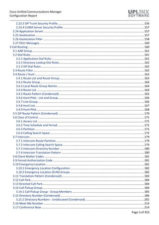 Cisco Unified Communications Manager
Configuration Report
Page 3 of 453
2.23.3 SIP Trunk Security Profile............................................................................................................156
2.23.4 CUMA Server Security Profile .....................................................................................................157
2.24 Application Server..............................................................................................................................157
2.25 Geolocation........................................................................................................................................157
2.26 Geolocation Filter ..............................................................................................................................158
2.27 E911 Messages...................................................................................................................................160
3 Call Routing .................................................................................................................................................160
3.1 AAR Group............................................................................................................................................161
3.2 Dial Rules..............................................................................................................................................161
3.2.1 Application Dial Rules ...................................................................................................................161
3.2.2 Directory Lookup Dial Rules..........................................................................................................162
3.2.3 SIP Dial Rules.................................................................................................................................162
3.3 Route Filter...........................................................................................................................................162
3.4 Route / Hunt ........................................................................................................................................163
3.4.1 Route List and Route Group..........................................................................................................163
3.4.2 Route Group..................................................................................................................................164
3.4.3 Local Route Group Names ............................................................................................................164
3.4.4 Route List ......................................................................................................................................164
3.4.5 Route Pattern (Condensed) ..........................................................................................................165
3.4.6 Hunt Pilot - List and Group............................................................................................................166
3.4.7 Line Group.....................................................................................................................................166
3.4.8 Hunt List........................................................................................................................................167
3.4.9 Hunt Pilot ......................................................................................................................................168
3.5 SIP Route Pattern (Condensed) ...........................................................................................................170
3.6 Class of Control ....................................................................................................................................171
3.6.1 Access List .....................................................................................................................................171
3.6.2 Time Schedule and Period ............................................................................................................171
3.6.3 Partition ........................................................................................................................................171
3.6.4 Calling Search Space .....................................................................................................................172
3.7 Intercom...............................................................................................................................................179
3.7.1 Intercom Route Partition..............................................................................................................179
3.7.2 Intercom Calling Search Space......................................................................................................179
3.7.3 Intercom Directory Number .........................................................................................................180
3.7.4 Intercom Translation Pattern .......................................................................................................180
3.8 Client Matter Codes.............................................................................................................................181
3.9 Forced Authorization Code..................................................................................................................181
3.10 Emergency Location...........................................................................................................................181
3.10.1 Emergency Location Configuration.............................................................................................182
3.10.2 Emergency Location (ELIN) Groups ............................................................................................182
3.11 Translation Pattern (Condensed).......................................................................................................183
3.12 Call Park..............................................................................................................................................184
3.13 Directed Call Park...............................................................................................................................184
3.14 Call Pickup Group...............................................................................................................................184
3.14.1 Call Pickup Group - Group Members..........................................................................................185
3.15 Directory Number (Condensed).........................................................................................................186
3.15.1 Directory Numbers - Unallocated (Condensed) .........................................................................201
3.16 Meet-Me Number..............................................................................................................................214
3.17 Conference Now ................................................................................................................................214
 
