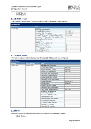 Cisco Unified Communications Manager
Configuration Report
Page 30 of 453
 DHCP Server
 DHCP Subnet
2.12.1 DHCP Server
The following Dynamic Host Configuration Protocol (DHCP) servers are configured:
DHCP Server
Host Server Info
10.5.1.120 DHCP Server Information
Primary DNS IPv4 Address 194.158.74.1
Secondary DNS IPv4 Address 194.158.74.2
Primary TFTP Server IPv4 Address(Option 150) 10.5.1.120
Secondary TFTP Server IPv4 Address(Option 150)
Bootstrap Server IPv4 Address
Domain Name
TFTP Server Name(Option 66)
ARP Cache Timeout(sec) 0
IP Address Lease Time(sec) 0
Renewal(T1) Time(sec) 0
Rebinding(T2) Time(sec) 0
2.12.2 DHCP Subnet
The following Dynamic Host Configuration Protocol (DHCP) subnets are configured:
DHCP Subnet
Subnet DHCP Server Info
10.5.1.110 10.5.1.120 DHCP Subnet Information
Subnet IPv4 Address 10.5.1.110
Primary Start IPv4 Address 10.5.1.60
Primary End IPv4 Address 10.5.1.250
Secondary Start IPv4 Address
Secondary End IPv4 Address
Primary Router IPv4 Address
Secondary Router IPv4 Address
IPv4 Subnet Mask 255.255.255.0
Domain Name uplinx.com
Primary DNS IPv4 Address
Secondary DNS IPv4 Address
TFTP Server Name(Option 66) 10.5.1.120
Primary TFTP Server IPv4
Address(Option 150)
Secondary TFTP Server IPv4
Address(Option 150)
Bootstrap Server IPv4 Address
ARP Cache Timeout(sec) 0
IP Address Lease Time(sec) 0
Renewal(T1) Time(sec) 0
Rebinding(T2) Time(sec) 0
2.13 LDAP
Directory configuration for synchronization and authentication includes 5 objects:
 LDAP System
 