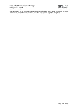 Cisco Unified Communications Manager
Configuration Report
Page 300 of 453
After a user logs in, the phone adopts the individual user default device profile information, including
line numbers, speed dials, services links, and other user-specific properties of a phone.
 