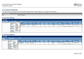 Cisco Unified Communications Manager
Configuration Report
Page 301 of 453
6.7.4.1 Device Profile Filter
This report has been generated with the following filter applied.If there is a filter configured, not all objects may be be listed.
Device Profile filter(s)
Filter No Filter is defined
6.7.4.2 Cisco 7965 (1)
Cisco 7965
Device Profile Base settings Lines
UDP_bwayne7965 Description
Model Cisco
7965
Protocol SCCP
Button
Template
Standard
7965
SCCP
Softkey
Template
< None >
# Extension Partition CSS Linetext Alerting
Name
External
Mask
Pickup
Grp
max/busy VM
Profile
CF All CF Busy CF
NoAnswer
CFNA
[secs]
Line
1
7965 P_1 CSS_1 4/2 < None > /
< None >
/
< None >
/ < None >
6.7.4.3 Cisco 8865 (1)
Cisco 8865
Device
Profile
Base settings Lines
dp_gclooney Description
Model Cisco
8865
Protocol SIP
Button
Template
Standard
8865 SIP
Softkey
Template
< None >
# Extension Partition CSS Linetext Alerting
Name
External
Mask
Pickup
Grp
max/busy VM Profile CF All CF Busy CF
NoAnswer
CFNA
[secs]
Line
1
886599 < None > < None > 6/2 < None > /
< None >
/
< None >
/ < None >
 