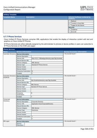 Cisco Unified Communications Manager
Configuration Report
Page 368 of 453
Softkey Template
Template Name Description Selected Softkeys (ordered by
position)
1 Redirect
2 Transfer to Voice Mail
3 Toggle Do Not Disturb
Ring Out
0 Undefined
1 End Call
6.7.7 Phone Services
Cisco Unified IP Phone Services comprise XML applications that enable the display of interactive content with text and
graphics on Cisco Unified IP Phones.
IP Phone Services are either statically assigned by the administrator to phones or device profiles or users can subscribe to
IP Phone Services on the CCM user pages.
Phone Services
Name Service Information Service Parameter Information
Australia Directory Service Information
Service Description
Service URL http://10.5.1.169/webgui/directory.aspx?dg=Australia
Secure-Service URL
Service Category XML Service
Service Type Standard IP Phone Service
Service Vendor
Service Version
Enterprise Subscription N
Enabled Y
< No records found >
Australia Directory
localhost
Service Information
Service Description
Service URL http://localhost/directory.aspx?dg=Australia
Secure-Service URL
Service Category XML Service
Service Type Standard IP Phone Service
Service Vendor
Service Version
Enterprise
Subscription
N
Enabled Y
< No records found >
Corporate
Directory
Service Information
Service Description Corporate Directory
Service URL Application:Cisco/CorporateDirectory
Secure-Service URL
Service Category XML Service
Service Type Directories
Service Vendor
Service Version
Enterprise Subscription Y
Enabled Y
< No records found >
EM Login Service Information
Service
Description
< No records found >
 