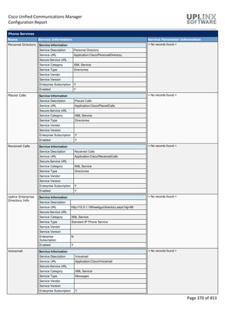 Cisco Unified Communications Manager
Configuration Report
Page 370 of 453
Phone Services
Name Service Information Service Parameter Information
Personal Directory Service Information
Service Description Personal Directory
Service URL Application:Cisco/PersonalDirectory
Secure-Service URL
Service Category XML Service
Service Type Directories
Service Vendor
Service Version
Enterprise Subscription Y
Enabled Y
< No records found >
Placed Calls Service Information
Service Description Placed Calls
Service URL Application:Cisco/PlacedCalls
Secure-Service URL
Service Category XML Service
Service Type Directories
Service Vendor
Service Version
Enterprise Subscription Y
Enabled Y
< No records found >
Received Calls Service Information
Service Description Received Calls
Service URL Application:Cisco/ReceivedCalls
Secure-Service URL
Service Category XML Service
Service Type Directories
Service Vendor
Service Version
Enterprise Subscription Y
Enabled Y
< No records found >
Uplinx Enterprise
Directory Info
Service Information
Service Description
Service URL http://10.5.1.169/webgui/directory.aspx?dg=89
Secure-Service URL
Service Category XML Service
Service Type Standard IP Phone Service
Service Vendor
Service Version
Enterprise
Subscription
N
Enabled Y
< No records found >
Voicemail Service Information
Service Description Voicemail
Service URL Application:Cisco/Voicemail
Secure-Service URL
Service Category XML Service
Service Type Messages
Service Vendor
Service Version
Enterprise Subscription Y
< No records found >
 
