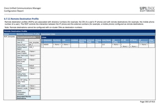 Cisco Unified Communications Manager
Configuration Report
Page 393 of 453
6.7.11 Remote Destination Profile
Remote destination profiles (RDPs) are associated with directory numbers (for example, the DN of a user's IP phone) and with remote destinations (for example, the mobile phone
number of a user). The RDP controls the interaction between the IP phone and the external numbers (for example, a mobile phone) configured as remote destinations.
Note: Remote destinations cannot be configured with on-cluster DNs as destination numbers.
Remote Destination Profile
Name Remote Destination Profile Associated Lines
RDP_template RemoteDestinationProfile
Description
User ID User_template
Device Pool DP_1
Calling Search
Space
CSS_1
AAR Calling
Search Space
< None >
User Hold Audio
Source
< None >
Network Hold
MOH Audio
Source
< None >
Privacy Default
Rerouting
Calling Search
Space
< None >
Calling Party
Transformation
CSS
< None >
Use DP Calling
Party Trans
CSS
Y
User Locale < None >
Network Locale < None >
Ignore
Presentation
Indicators
N
Associated Remote
Destinations
Lines
# Extension Partition CSS Linetext Alerting
Name
External
Mask
Pickup
Grp
max/busy VM
Profile
CF All CF Busy CF
NoAnswer
CFNA
[secs]
1 40000 < None > < None > 2/2 < None > /
< None >
/
< None >
/ < None >
 