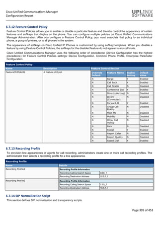 Cisco Unified Communications Manager
Configuration Report
Page 395 of 453
6.7.12 Feature Control Policy
Feature Control Policies allows you to enable or disable a particular feature and thereby control the appearance of certain
features and softkeys that display on the phone. You can configure multiple policies on Cisco Unified Communications
Manager Administration. After you configure a Feature Control Policy, you must associate that policy to an individual
phone, a group of phones, or to all phones in the system.
The appearance of softkeys on Cisco Unified IP Phones is customized by using softkey templates. When you disable a
feature by using Feature Control Policies, the softkeys for the disabled feature do not appear in any call state.
Cisco Unified Communications Manager uses the following order of precedence (Device Configuration has the highest
precedence) for Feature Control Policies settings: Device Configuration, Common Phone Profile, Enterprise Parameter
Configuration.
Feature Control Policy
Name Description Feature Control Section
FeatureCtrlPolic01 A feature ctrl pol. Override
Default
Feature Name Enable
Setting
Default
Value
N Barge Y Enabled
N Call Back Y Enabled
N Call PickUp N Disabled
N Conference List Y Enabled
N Divert (Alerting) N Disabled
N Divert
(Connected)
N Disabled
N Forward All Y Enabled
N Group Call
PickUp
N Disabled
N Meet Me N Disabled
N Mobility N Disabled
N Other Call
PickUp
N Disabled
N Park N Disabled
N Redial Y Enabled
N Report Caller N Disabled
N Report Quality N Disabled
N Speed Dial Y Enabled
6.7.13 Recording Profile
To provision line appearances of agents for call recording, administrators create one or more call recording profiles. The
administrator then selects a recording profile for a line appearance.
Recording Profile
Name Details
Recording Profile1 Recording Profile Information
Recording Calling Search Space CSS_1
Recording Destination Address 10.5.1.1
Recording Profile2 Recording Profile Information
Recording Calling Search Space CSS_2
Recording Destination Address 10.5.1.1
6.7.14 SIP Normalization Script
This section defines SIP normalization and transparency scripts.
 
