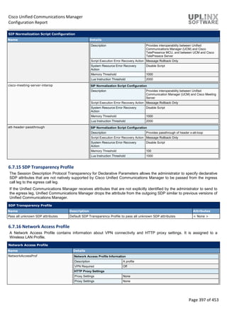 Cisco Unified Communications Manager
Configuration Report
Page 397 of 453
SIP Normalization Script Configuration
Name Details
Description Provides interoperability between Unified
Communications Manager (UCM) and Cisco
TelePresence MCU, and between UCM and Cisco
TelePresece Server
Script Execution Error Recovery Action Message Rollback Only
System Resource Error Recovery
Action
Disable Script
Memory Threshold 1000
Lua Instruction Threshold 2000
cisco-meeting-server-interop SIP Normalization Script Configuration
Description Provides interoperability between Unified
Communication Manager (UCM) and Cisco Meeting
Server
Script Execution Error Recovery Action Message Rollback Only
System Resource Error Recovery
Action
Disable Script
Memory Threshold 1000
Lua Instruction Threshold 2000
att-header-passthrough SIP Normalization Script Configuration
Description Provides passthrough of header x-att-loop
Script Execution Error Recovery Action Message Rollback Only
System Resource Error Recovery
Action
Disable Script
Memory Threshold 100
Lua Instruction Threshold 1000
6.7.15 SDP Transparency Profile
The Session Description Protocol Transparency for Declarative Parameters allows the administrator to specify declarative
SDP attributes that are not natively supported by Cisco Unified Communications Manager to be passed from the ingress
call leg to the egress call leg.
If the Unified Communications Manager receives attributes that are not explicitly identified by the administrator to send to
the egress leg, Unified Communications Manager drops the attribute from the outgoing SDP similar to previous versions of
Unified Communications Manager.
SDP Transparency Profile
Name Description Attributes
Pass all unknown SDP attributes Default SDP Transparency Profile to pass all unknown SDP attributes < None >
6.7.16 Network Access Profile
A Network Access Profile contains information about VPN connectivity and HTTP proxy settings. It is assigned to a
Wireless LAN Profile.
Network Access Profile
Name Details
NetworkAccessProf Network Access Profile Information
Description A profile
VPN Required Off
HTTP Proxy Settings
Proxy Settings None
Proxy Settings None
 