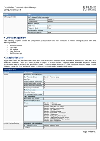 Cisco Unified Communications Manager
Configuration Report
Page 399 of 453
Name Info
WifiHotspotProf01 Wi-Fi Hotspot Profile Information
Description < None >
User Modifiable Allowed
Wireless Settings
SSID Prefix uplinx
Frequency Band Auto
Authentication Settings
Authentication Method None
7 User Management
The following chapters contain the configuration of application- and end- users and its related settings such as roles and
security settings:
 Application User
 End User
 SIP realms
 User Settings
 Self-Provisioning
7.1 Application User
Application users are all users associated with other Cisco IP Communications features or applications, such as Cisco
Attendant Console, Cisco IP Contact Center Express, or Cisco Unified Communications Manager Assistant. These
applications need to authenticate with Cisco Unified Communications Manager (CUCM), but these internal "users" do not
have an interactive login and serve purely for internal communications between applications.
Application User
User ID Information
admin Application User Information
BLF Presence Group Standard Presence group
User Rank 1
Accept Presence Subscription N
Accept Out-of-dialog REFER N
Accept Unsolicited Notification N
Accept Replaces Header N
Device Information
Controlled Devices
CTI Controlled Device Profiles
CAPF Information
Associated CAPF Profiles
Permissions Information
Groups Standard Audit Users
Standard CCM Super Users
Roles Standard Admin Rep Tool Admin
Standard Audit Log Administration
Standard AXL API Access
Standard CCM Admin Users
Standard CCMADMIN Administration
Standard CUReporting
Standard CUReporting Authentication
Standard EM Authentication Proxy Rights
Standard SERVICEABILITY Administration
Standard SSO Config Admin
CCMQRTSecureSysUser Application User Information
BLF Presence Group Standard Presence group
User Rank 1
 