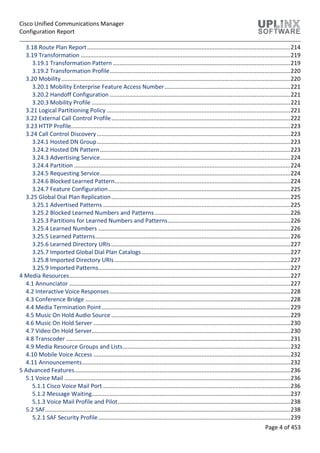 Cisco Unified Communications Manager
Configuration Report
Page 4 of 453
3.18 Route Plan Report..............................................................................................................................214
3.19 Transformation ..................................................................................................................................219
3.19.1 Transformation Pattern ..............................................................................................................219
3.19.2 Transformation Profile................................................................................................................220
3.20 Mobility..............................................................................................................................................220
3.20.1 Mobility Enterprise Feature Access Number..............................................................................221
3.20.2 Handoff Configuration ................................................................................................................221
3.20.3 Mobility Profile ...........................................................................................................................221
3.21 Logical Partitioning Policy..................................................................................................................221
3.22 External Call Control Profile...............................................................................................................222
3.23 HTTP Profile........................................................................................................................................223
3.24 Call Control Discovery........................................................................................................................223
3.24.1 Hosted DN Group........................................................................................................................223
3.24.2 Hosted DN Pattern......................................................................................................................223
3.24.3 Advertising Service......................................................................................................................224
3.24.4 Partition ......................................................................................................................................224
3.24.5 Requesting Service......................................................................................................................224
3.24.6 Blocked Learned Pattern.............................................................................................................224
3.24.7 Feature Configuration.................................................................................................................225
3.25 Global Dial Plan Replication...............................................................................................................225
3.25.1 Advertised Patterns ....................................................................................................................225
3.25.2 Blocked Learned Numbers and Patterns ....................................................................................226
3.25.3 Partitions for Learned Numbers and Patterns............................................................................226
3.25.4 Learned Numbers .......................................................................................................................226
3.25.5 Learned Patterns.........................................................................................................................226
3.25.6 Learned Directory URIs...............................................................................................................227
3.25.7 Imported Global Dial Plan Catalogs ............................................................................................227
3.25.8 Imported Directory URIs.............................................................................................................227
3.25.9 Imported Patterns.......................................................................................................................227
4 Media Resources.........................................................................................................................................227
4.1 Annunciator .........................................................................................................................................227
4.2 Interactive Voice Responses................................................................................................................228
4.3 Conference Bridge ...............................................................................................................................228
4.4 Media Termination Point.....................................................................................................................229
4.5 Music On Hold Audio Source ...............................................................................................................229
4.6 Music On Hold Server ..........................................................................................................................230
4.7 Video On Hold Server...........................................................................................................................230
4.8 Transcoder ...........................................................................................................................................231
4.9 Media Resource Groups and Lists........................................................................................................232
4.10 Mobile Voice Access ..........................................................................................................................232
4.11 Announcements.................................................................................................................................232
5 Advanced Features......................................................................................................................................236
5.1 Voice Mail ............................................................................................................................................236
5.1.1 Cisco Voice Mail Port ....................................................................................................................236
5.1.2 Message Waiting...........................................................................................................................237
5.1.3 Voice Mail Profile and Pilot...........................................................................................................238
5.2 SAF........................................................................................................................................................238
5.2.1 SAF Security Profile.......................................................................................................................239
 