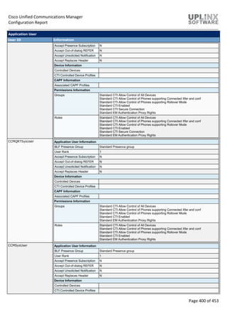 Cisco Unified Communications Manager
Configuration Report
Page 400 of 453
Application User
User ID Information
Accept Presence Subscription N
Accept Out-of-dialog REFER N
Accept Unsolicited Notification N
Accept Replaces Header N
Device Information
Controlled Devices
CTI Controlled Device Profiles
CAPF Information
Associated CAPF Profiles
Permissions Information
Groups Standard CTI Allow Control of All Devices
Standard CTI Allow Control of Phones supporting Connected Xfer and conf
Standard CTI Allow Control of Phones supporting Rollover Mode
Standard CTI Enabled
Standard CTI Secure Connection
Standard EM Authentication Proxy Rights
Roles Standard CTI Allow Control of All Devices
Standard CTI Allow Control of Phones supporting Connected Xfer and conf
Standard CTI Allow Control of Phones supporting Rollover Mode
Standard CTI Enabled
Standard CTI Secure Connection
Standard EM Authentication Proxy Rights
CCMQRTSysUser Application User Information
BLF Presence Group Standard Presence group
User Rank 1
Accept Presence Subscription N
Accept Out-of-dialog REFER N
Accept Unsolicited Notification N
Accept Replaces Header N
Device Information
Controlled Devices
CTI Controlled Device Profiles
CAPF Information
Associated CAPF Profiles
Permissions Information
Groups Standard CTI Allow Control of All Devices
Standard CTI Allow Control of Phones supporting Connected Xfer and conf
Standard CTI Allow Control of Phones supporting Rollover Mode
Standard CTI Enabled
Standard EM Authentication Proxy Rights
Roles Standard CTI Allow Control of All Devices
Standard CTI Allow Control of Phones supporting Connected Xfer and conf
Standard CTI Allow Control of Phones supporting Rollover Mode
Standard CTI Enabled
Standard EM Authentication Proxy Rights
CCMSysUser Application User Information
BLF Presence Group Standard Presence group
User Rank 1
Accept Presence Subscription N
Accept Out-of-dialog REFER N
Accept Unsolicited Notification N
Accept Replaces Header N
Device Information
Controlled Devices
CTI Controlled Device Profiles
 