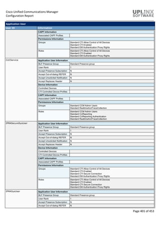 Cisco Unified Communications Manager
Configuration Report
Page 401 of 453
Application User
User ID Information
CAPF Information
Associated CAPF Profiles
Permissions Information
Groups Standard CTI Allow Control of All Devices
Standard CTI Enabled
Standard EM Authentication Proxy Rights
Roles Standard CTI Allow Control of All Devices
Standard CTI Enabled
Standard EM Authentication Proxy Rights
CUCService Application User Information
BLF Presence Group Standard Presence group
User Rank 1
Accept Presence Subscription N
Accept Out-of-dialog REFER N
Accept Unsolicited Notification N
Accept Replaces Header N
Device Information
Controlled Devices
CTI Controlled Device Profiles
CAPF Information
Associated CAPF Profiles
Permissions Information
Groups Standard CCM Admin Users
Standard RealtimeAndTraceCollection
Roles Standard CCM Admin Users
Standard CUReporting
Standard CUReporting Authentication
Standard RealtimeAndTraceCollection
IPMASecureSysUser Application User Information
BLF Presence Group Standard Presence group
User Rank 1
Accept Presence Subscription N
Accept Out-of-dialog REFER N
Accept Unsolicited Notification N
Accept Replaces Header N
Device Information
Controlled Devices
CTI Controlled Device Profiles
CAPF Information
Associated CAPF Profiles
Permissions Information
Groups Standard CTI Allow Control of All Devices
Standard CTI Enabled
Standard CTI Secure Connection
Standard EM Authentication Proxy Rights
Roles Standard CTI Allow Control of All Devices
Standard CTI Enabled
Standard CTI Secure Connection
Standard EM Authentication Proxy Rights
IPMASysUser Application User Information
BLF Presence Group Standard Presence group
User Rank 1
Accept Presence Subscription N
Accept Out-of-dialog REFER N
 