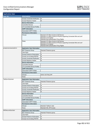 Cisco Unified Communications Manager
Configuration Report
Page 402 of 453
Application User
User ID Information
Accept Unsolicited Notification N
Accept Replaces Header N
Device Information
Controlled Devices
CTI Controlled Device Profiles
CAPF Information
Associated CAPF Profiles
Permissions Information
Groups Standard CTI Allow Control of All Devices
Standard CTI Allow Control of Phones supporting Connected Xfer and conf
Standard CTI Enabled
Standard EM Authentication Proxy Rights
Roles Standard CTI Allow Control of All Devices
Standard CTI Allow Control of Phones supporting Connected Xfer and conf
Standard CTI Enabled
Standard EM Authentication Proxy Rights
presencevieweradmin Application User Information
BLF Presence Group Standard Presence group
User Rank 1
Accept Presence Subscription N
Accept Out-of-dialog REFER N
Accept Unsolicited Notification N
Accept Replaces Header N
Device Information
Controlled Devices
CTI Controlled Device Profiles
CAPF Information
Associated CAPF Profiles
Permissions Information
Groups Admin-3rd Party API
Roles
TabSyncSysUser Application User Information
BLF Presence Group Standard Presence group
User Rank 1
Accept Presence Subscription N
Accept Out-of-dialog REFER N
Accept Unsolicited Notification N
Accept Replaces Header N
Device Information
Controlled Devices
CTI Controlled Device Profiles
CAPF Information
Associated CAPF Profiles
Permissions Information
Groups Standard TabSync User
Roles Standard AXL API Access
WDSecureSysUser Application User Information
BLF Presence Group Standard Presence group
User Rank 1
Accept Presence Subscription N
Accept Out-of-dialog REFER N
 