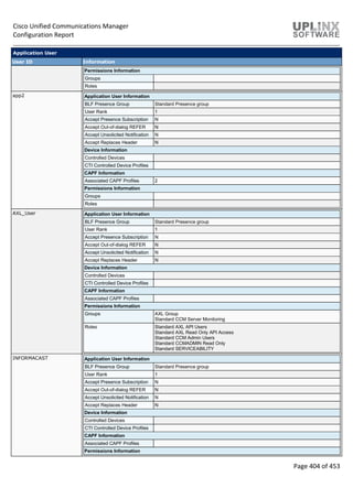 Cisco Unified Communications Manager
Configuration Report
Page 404 of 453
Application User
User ID Information
Permissions Information
Groups
Roles
app2 Application User Information
BLF Presence Group Standard Presence group
User Rank 1
Accept Presence Subscription N
Accept Out-of-dialog REFER N
Accept Unsolicited Notification N
Accept Replaces Header N
Device Information
Controlled Devices
CTI Controlled Device Profiles
CAPF Information
Associated CAPF Profiles 2
Permissions Information
Groups
Roles
AXL_User Application User Information
BLF Presence Group Standard Presence group
User Rank 1
Accept Presence Subscription N
Accept Out-of-dialog REFER N
Accept Unsolicited Notification N
Accept Replaces Header N
Device Information
Controlled Devices
CTI Controlled Device Profiles
CAPF Information
Associated CAPF Profiles
Permissions Information
Groups AXL Group
Standard CCM Server Monitoring
Roles Standard AXL API Users
Standard AXL Read Only API Access
Standard CCM Admin Users
Standard CCMADMIN Read Only
Standard SERVICEABILITY
INFORMACAST Application User Information
BLF Presence Group Standard Presence group
User Rank 1
Accept Presence Subscription N
Accept Out-of-dialog REFER N
Accept Unsolicited Notification N
Accept Replaces Header N
Device Information
Controlled Devices
CTI Controlled Device Profiles
CAPF Information
Associated CAPF Profiles
Permissions Information
 