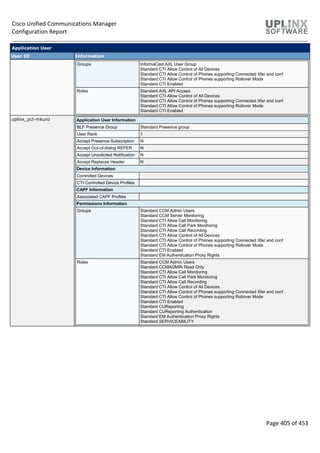 Cisco Unified Communications Manager
Configuration Report
Page 405 of 453
Application User
User ID Information
Groups InformaCast AXL User Group
Standard CTI Allow Control of All Devices
Standard CTI Allow Control of Phones supporting Connected Xfer and conf
Standard CTI Allow Control of Phones supporting Rollover Mode
Standard CTI Enabled
Roles Standard AXL API Access
Standard CTI Allow Control of All Devices
Standard CTI Allow Control of Phones supporting Connected Xfer and conf
Standard CTI Allow Control of Phones supporting Rollover Mode
Standard CTI Enabled
uplinx_pct-mkunz Application User Information
BLF Presence Group Standard Presence group
User Rank 1
Accept Presence Subscription N
Accept Out-of-dialog REFER N
Accept Unsolicited Notification N
Accept Replaces Header N
Device Information
Controlled Devices
CTI Controlled Device Profiles
CAPF Information
Associated CAPF Profiles
Permissions Information
Groups Standard CCM Admin Users
Standard CCM Server Monitoring
Standard CTI Allow Call Monitoring
Standard CTI Allow Call Park Monitoring
Standard CTI Allow Call Recording
Standard CTI Allow Control of All Devices
Standard CTI Allow Control of Phones supporting Connected Xfer and conf
Standard CTI Allow Control of Phones supporting Rollover Mode
Standard CTI Enabled
Standard EM Authentication Proxy Rights
Roles Standard CCM Admin Users
Standard CCMADMIN Read Only
Standard CTI Allow Call Monitoring
Standard CTI Allow Call Park Monitoring
Standard CTI Allow Call Recording
Standard CTI Allow Control of All Devices
Standard CTI Allow Control of Phones supporting Connected Xfer and conf
Standard CTI Allow Control of Phones supporting Rollover Mode
Standard CTI Enabled
Standard CUReporting
Standard CUReporting Authentication
Standard EM Authentication Proxy Rights
Standard SERVICEABILITY
 