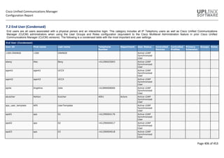 Cisco Unified Communications Manager
Configuration Report
Page 406 of 453
7.2 End User (Condensed)
End users are all users associated with a physical person and an interactive login. This category includes all IP Telephony users as well as Cisco Unified Communications
Manager (CUCM) administrators when using the User Groups and Roles configuration (equivalent to the Cisco Multilevel Administration feature in prior Cisco Unified
Communications Manager (CUCM) versions). The following is a condensed table with the most important end user settings.
End User (Condensed)
User ID First name Last name Telephone
Number
Department User Status Controlled
Devices
Controlled
Profiles
Primary
Extension
Groups Roles
1300.ORANGE 1300 ORANGE Active LDAP
Synchronized
User
aberg Alec Berg +61290025003 Active LDAP
Synchronized
User
agent1 agent1 UCCX Active LDAP
Synchronized
User
agent2 agent2 UCCX Active LDAP
Synchronized
User
ajolie Angelina Jolie +61890008000 Active LDAP
Synchronized
User
akutcher Ashton Kutcher 4001 Actors Active LDAP
Synchronized
User
aps_user_template APS UserTemplate Active LDAP
Synchronized
User
aps01 aps 01 +61290004176 Active LDAP
Synchronized
User
aps02 aps 02 +61290004017 Active LDAP
Synchronized
User
aps03 aps 03 +61290004018 Active LDAP
Synchronized
User
 