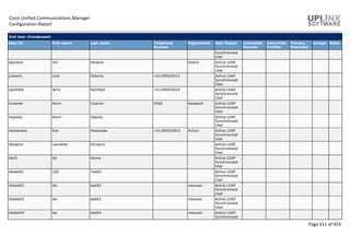 Cisco Unified Communications Manager
Configuration Report
Page 411 of 453
End User (Condensed)
User ID First name Last name Telephone
Number
Department User Status Controlled
Devices
Controlled
Profiles
Primary
Extension
Groups Roles
Synchronized
User
jparsons Jim Parsons Actors Active LDAP
Synchronized
User
jroberts Julia Roberts +61290025013 Active LDAP
Synchronized
User
jseinfield Jerry Seinfield +61290025024 Active LDAP
Synchronized
User
kcostner Kevin Costner 4566 Research Active LDAP
Synchronized
User
kspacey Kevin Spacey Active LDAP
Synchronized
User
kwatanabe Ken Watanabe +61290025003 Actors Active LDAP
Synchronized
User
ldicaprio Leonardo DiCaprio Active LDAP
Synchronized
User
lds01 lds ohone Active LDAP
Synchronized
User
ldstest01 LDS Test01 Active LDAP
Synchronized
User
ldstest02 lds test02 newuser Active LDAP
Synchronized
User
ldstest03 lds test03 newuser Active LDAP
Synchronized
User
ldstest04 lds test04 newuser Active LDAP
Synchronized
 