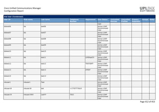 Cisco Unified Communications Manager
Configuration Report
Page 412 of 453
End User (Condensed)
User ID First name Last name Telephone
Number
Department User Status Controlled
Devices
Controlled
Profiles
Primary
Extension
Groups Roles
User
ldstest06 lds test06 Active LDAP
Synchronized
User
ldstest07 lds test07 Active LDAP
Synchronized
User
ldstest08 lds test08 Active LDAP
Synchronized
User
ldstest09 lds test09 Active LDAP
Synchronized
User
ldstest10 lds test10 Active LDAP
Synchronized
User
ldstest11 lds test11 LDSDept33 Active LDAP
Synchronized
User
ldstest12 lds test12 TESTDEPT Active LDAP
Synchronized
User
ldstest13 lds test13 ATEST Active LDAP
Synchronized
User
ldstest14 lds test14 Active LDAP
Synchronized
User
mbuser1 mbuser1 Test Active LDAP
Synchronized
User
mbuser18 mbuser18 last +17707773610 Active LDAP
Synchronized
User
mbuser19 mbuser19XX LastYY 7022 Active LDAP
Synchronized
User
 