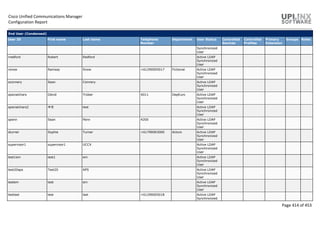 Cisco Unified Communications Manager
Configuration Report
Page 414 of 453
End User (Condensed)
User ID First name Last name Telephone
Number
Department User Status Controlled
Devices
Controlled
Profiles
Primary
Extension
Groups Roles
Synchronized
User
rredford Robert Redford Active LDAP
Synchronized
User
rsnow Ramsay Snow +61290005017 Fictional Active LDAP
Synchronized
User
sconnery Sean Connery Active LDAP
Synchronized
User
specialchars Dávid Trüber 4011 Dep€uro Active LDAP
Synchronized
User
specialchars2 中文 test Active LDAP
Synchronized
User
spenn Sean Penn 4200 Active LDAP
Synchronized
User
sturner Sophie Turner +61790003000 Actors Active LDAP
Synchronized
User
supervisor1 supervisor1 UCCX Active LDAP
Synchronized
User
test1em test1 em Active LDAP
Synchronized
User
test20aps Test20 APS Active LDAP
Synchronized
User
testem test em Active LDAP
Synchronized
User
testlast test last +61290005018 Active LDAP
Synchronized
 