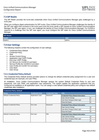 Cisco Unified Communications Manager
Configuration Report
Page 416 of 453
7.3 SIP Realm
The SIP Realm provides the trunk-side credentials when Cisco Unified Communications Manager gets challenged by a
trunk peer.
When you configure digest authentication for SIP trunks, Cisco Unified Communications Manager challenges the identity of
the SIP user agent that connects to the trunk every time the trunk sends a SIP request to Cisco Unified Communications
Manager; the SIP user agent, in turn, can challenge the identity of Cisco Unified Communications Manager. For CUCM to
respond to a challenge from the SIP user agent, you must configure the SIP realm for Cisco Unified Communications
Manager.
SIP Realm
Realm User
Realm1 admin
7.4 User Settings
The following chapters contain the configuration of user settings:
 Credential Policy Default
 Credential Policy
 Role
 Access Control Group
 Application User CAPF Profile
 End User CAPF Profile
 UC Service (for CUCM 9.0 and later)
 Service Profile (for CUCM 9.0 and later)
 User Profile (for CUCM 10.0 and later)
 User Rank
 User Group
7.4.1 Credential Policy Default
The Credential Policy Default window provides options to change the default credential policy assignment for a user and
credential type (for example, end user PINs).
At installation, Cisco Unified Communications Manager assigns the system Default Credential Policy to end user
passwords, end user PINS, and application user passwords. The system applies the application password that you
configured at installation to all application users. You can assign a new default credential policy and configure new default
credentials after installation.
Credential Policy Default
Name Credential User Credential Type Info
Default Credential Policy Application User Password Credential Policy Default Information
User Cannot Change N
User Must Change at Next Login Y
Does Not Expire N
Default Credential Policy End User Password Credential Policy Default Information
User Cannot Change N
User Must Change at Next Login Y
Does Not Expire N
Default Credential Policy End User PIN Credential Policy Default Information
User Cannot Change N
User Must Change at Next Login Y
Does Not Expire N
 