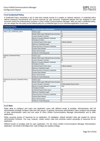 Cisco Unified Communications Manager
Configuration Report
Page 417 of 453
7.4.2 Credential Policy
A Credential Policy comprises a set of rules that controls access to a system or network resource. A credential policy
defines password requirements and account lockouts for user accounts. Credential policies that are assigned to user
accounts control the authentication process in Cisco Unified Communications Manager. After you add a credential policy,
you can assign the new policy as the default policy for a credential type or to an individual application or end user.
Credential Policy
Display Name Credential Policy Information
uplinx_pct_credential_policy Failed Logon 5
Reset Failed Logon Attempts Every (minutes) 30
Lockout Duration (minutes) 30
Minimum Duration Between Credential
Changes (minutes)
0
Credential Expires After (days) 0 (Never Expires)
Minimum Credential Length 1
Stored Number of Previous Credentials 0
Inactive Days Allowed 0
Expiry Warning Days 0
Check for Trivial Passwords N
Default Credential Policy
(S)
Failed Logon 5
Reset Failed Logon Attempts Every (minutes) 30
Lockout Duration (minutes) 30
Minimum Duration Between Credential
Changes (minutes)
0
Credential Expires After (days) 0 (Never Expires)
Minimum Credential Length 1
Stored Number of Previous Credentials 0
Inactive Days Allowed 0
Expiry Warning Days 0
Check for Trivial Passwords N
Enhanced Security Credential Policy
(S)
Failed Logon 3
Reset Failed Logon Attempts Every (minutes) 15
Lockout Duration (minutes)n 0 (Administrator Must Unlock)
Minimum Duration Between Credential
Changes (minutes)
1440
Credential Expires After (days) 60
Minimum Credential Length 12
Stored Number of Previous Credentials 12
Inactive Days Allowed 0
Expiry Warning Days 0
Check for Trivial Passwords Y
7.4.3 Role
Roles allow to configure end users and application users with different levels of privilege. Administrators with full
administration privilege configure roles and user groups. In general, full-access administration users configure the privilege
of other administration users and end users to Cisco Unified Communications Manager Administration and to other
applications.
Roles comprise groups of resources for an application. At installation, default standard roles get created for various
administrative functions. You may, however, create custom roles that comprise custom groupings of resources for an
application.
Different levels of privilege exist for each application. For the Cisco Unified Communications Manager Administration
application, two levels of privilege exist: read privilege and update privilege.
 
