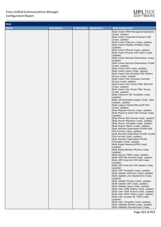 Cisco Unified Communications Manager
Configuration Report
Page 423 of 453
Role
Name Description Is Standard Application Role Assignment
Bulk Insert IPMA Managers/Assistants
(read, update)
Bulk Insert Imported Directory URI
(read, update)
Bulk Insert Intercom (read, update)
Bulk Insert Mobility Profiles (read,
update)
Bulk Insert Phones (read, update)
Bulk Insert Phones with Users (read,
update)
Bulk Insert Remote Destination (read,
update)
Bulk Insert Remote Destination Profile
(read, update)
Bulk Insert UDP (read, update)
Bulk Insert Users (read, update)
Bulk Insert Vipr Enrolled DID Pattern
Group (read, update)
Bulk Insert Vipr Exclusion Number
Group (read, update)
Bulk Insert Vipr Route Filter Element
(read, update)
Bulk Insert Vipr Route Filter Group
(read, update)
Bulk Intercom DN Template (read,
update)
Bulk Job Scheduler pages (read, read,
update, update)
Bulk Legacy Clients/Microsoft RCC
(read, update)
Bulk Migrate Phones (read, update)
Bulk Phone & Users File Format (read,
update)
Bulk Phone File Format (read, update)
Bulk Phone Migration (read, update)
Bulk Phone Template (read, update)
Bulk Region Matrix (read, update)
Bulk Remote Destination Profile Add
File Format (read, update)
Bulk Remote Destination Profile Create
File Format (read, update)
Bulk Remote Destination Profile
Template (read, update)
Bulk Reset Password/PIN (read,
update)
Bulk Reset/Restart Phones (read,
update)
Bulk Secure TAPS (read, update)
Bulk UDP File Format (read, update)
Bulk UDP Intercom DN Add (read,
update)
Bulk UDP Intercom DN Update (read,
update)
Bulk UDP Template (read, update)
Bulk Update Intercom (read, update)
Bulk Update Line Appearance (read,
update)
Bulk Update Phones (read, update)
Bulk Update UDP (read, update)
Bulk Update Users (read, update)
Bulk User CAPF Delete (read, update)
Bulk User CAPF Export (read, update)
Bulk User CAPF Insert (read, update)
Bulk User Locales for TAPS (read,
update)
Bulk User Template (read, update)
Bulk Validate Phones (read, update)
Bulk Validate Phones/Users (read,
 